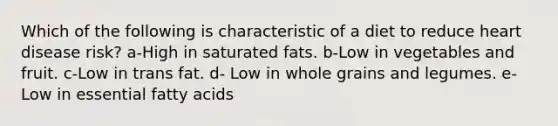 Which of the following is characteristic of a diet to reduce heart disease risk?​ a-High in saturated fats. b-Low in vegetables and fruit. c-Low in trans fat. d- ​Low in whole grains and legumes. e- Low in essential fatty acids