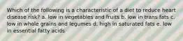 Which of the following is a characteristic of a diet to reduce heart disease risk? a. low in vegetables and fruits b. low in trans fats c. low in whole grains and legumes d. high in saturated fats e. low in essential fatty acids