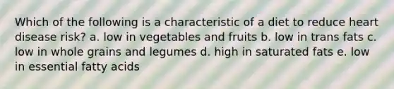 Which of the following is a characteristic of a diet to reduce heart disease risk? a. low in vegetables and fruits b. low in trans fats c. low in whole grains and legumes d. high in saturated fats e. low in essential fatty acids