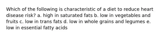 Which of the following is characteristic of a diet to reduce heart disease risk?​ a. ​high in saturated fats b. ​low in vegetables and fruits c. ​low in trans fats d. ​low in whole grains and legumes e. ​low in essential fatty acids