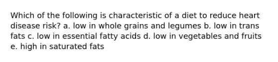 Which of the following is characteristic of a diet to reduce heart disease risk? a. low in whole grains and legumes b. low in trans fats c. low in essential fatty acids d. low in vegetables and fruits e. high in saturated fats