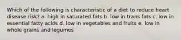 Which of the following is characteristic of a diet to reduce heart disease risk? a. high in saturated fats b. low in trans fats c. low in essential fatty acids d. low in vegetables and fruits e. low in whole grains and legumes