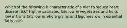 Which of the following is characteristic of a diet to reduce heart disease risk?​ ​high in saturated fats ​low in vegetables and fruits ​low in trans fats ​low in whole grains and legumes ​low in essential fatty acids