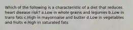 Which of the following is a characteristic of a diet that reduces heart disease risk? a.Low in whole grains and legumes b.Low in trans fats c.High in mayonnaise and butter d.Low in vegetables and fruits e.High in saturated fats