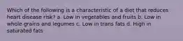 Which of the following is a characteristic of a diet that reduces heart disease risk? a. Low in vegetables and fruits b. Low in whole grains and legumes c. Low in trans fats d. High in saturated fats