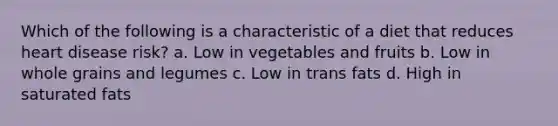 Which of the following is a characteristic of a diet that reduces heart disease risk? a. Low in vegetables and fruits b. Low in whole grains and legumes c. Low in trans fats d. High in saturated fats