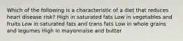 Which of the following is a characteristic of a diet that reduces heart disease risk? High in saturated fats Low in vegetables and fruits Low in saturated fats and trans fats Low in whole grains and legumes High in mayonnaise and butter