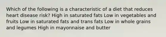 Which of the following is a characteristic of a diet that reduces heart disease risk? High in saturated fats Low in vegetables and fruits Low in saturated fats and trans fats Low in whole grains and legumes High in mayonnaise and butter