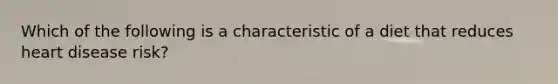 Which of the following is a characteristic of a diet that reduces heart disease risk?