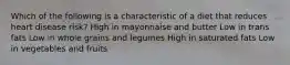 Which of the following is a characteristic of a diet that reduces heart disease risk? High in mayonnaise and butter Low in trans fats Low in whole grains and legumes High in saturated fats Low in vegetables and fruits