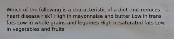 Which of the following is a characteristic of a diet that reduces heart disease risk? High in mayonnaise and butter Low in trans fats Low in whole grains and legumes High in saturated fats Low in vegetables and fruits