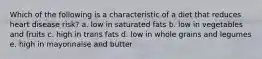 Which of the following is a characteristic of a diet that reduces heart disease risk? a. low in saturated fats b. low in vegetables and fruits c. high in trans fats d. low in whole grains and legumes e. high in mayonnaise and butter