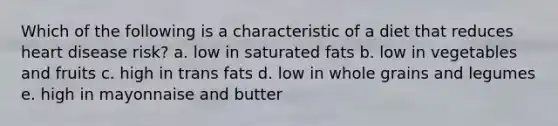 Which of the following is a characteristic of a diet that reduces heart disease risk? a. low in saturated fats b. low in vegetables and fruits c. high in trans fats d. low in whole grains and legumes e. high in mayonnaise and butter