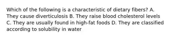 Which of the following is a characteristic of dietary fibers? A. They cause diverticulosis B. They raise blood cholesterol levels C. They are usually found in high-fat foods D. They are classified according to solubility in water