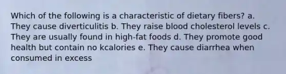 Which of the following is a characteristic of dietary fibers? a. They cause diverticulitis b. They raise blood cholesterol levels c. They are usually found in high-fat foods d. They promote good health but contain no kcalories e. They cause diarrhea when consumed in excess