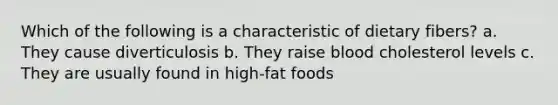 Which of the following is a characteristic of dietary fibers? a. They cause diverticulosis b. They raise blood cholesterol levels c. They are usually found in high-fat foods