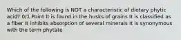 Which of the following is NOT a characteristic of dietary phytic acid? 0/1 Point It is found in the husks of grains It is classified as a fiber It inhibits absorption of several minerals It is synonymous with the term phytate