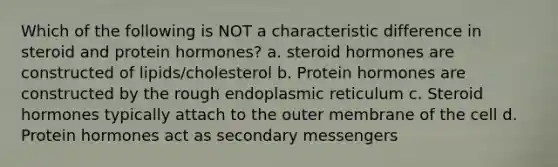 Which of the following is NOT a characteristic difference in steroid and protein hormones? a. steroid hormones are constructed of lipids/cholesterol b. Protein hormones are constructed by the rough endoplasmic reticulum c. Steroid hormones typically attach to the outer membrane of the cell d. Protein hormones act as secondary messengers