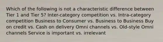 Which of the following is not a characteristic difference between Tier 1 and Tier 5? Inter-category competition vs. Intra-category competition Business to Consumer vs. Business to Business Buy on credit vs. Cash on delivery Omni channels vs. Old-style Omni channels Service is important vs. irrelevant