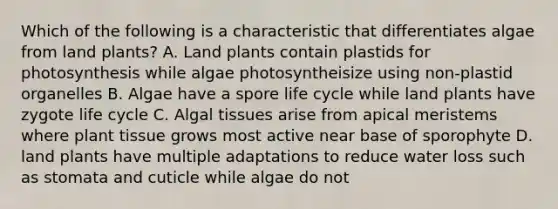 Which of the following is a characteristic that differentiates algae from land plants? A. Land plants contain plastids for photosynthesis while algae photosyntheisize using non-plastid organelles B. Algae have a spore life cycle while land plants have zygote life cycle C. Algal tissues arise from apical meristems where plant tissue grows most active near base of sporophyte D. land plants have multiple adaptations to reduce water loss such as stomata and cuticle while algae do not