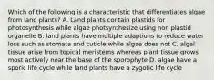 Which of the following is a characteristic that differentiates algae from land plants? A. Land plants contain plastids for photosynthesis while algae photsynthesize using non plastid organelle B. land plants have multiple adaptions to reduce water loss such as stomata and cuticle while algae does not C. algal tissue arise from topical meristems whereas plant tissue grows most actively near the base of the sporophyte D. algae have a sporic life cycle while land plants have a zygotic life cycle