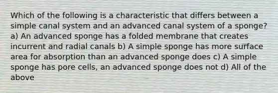 Which of the following is a characteristic that differs between a simple canal system and an advanced canal system of a sponge? a) An advanced sponge has a folded membrane that creates incurrent and radial canals b) A simple sponge has more surface area for absorption than an advanced sponge does c) A simple sponge has pore cells, an advanced sponge does not d) All of the above