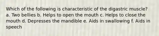 Which of the following is characteristic of the digastric muscle? a. Two bellies b. Helps to open the mouth c. Helps to close the mouth d. Depresses the mandible e. Aids in swallowing f. Aids in speech