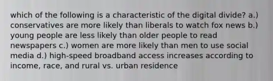 which of the following is a characteristic of the digital divide? a.) conservatives are more likely than liberals to watch fox news b.) young people are less likely than older people to read newspapers c.) women are more likely than men to use social media d.) high-speed broadband access increases according to income, race, and rural vs. urban residence