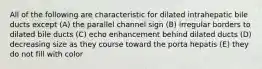 All of the following are characteristic for dilated intrahepatic bile ducts except (A) the parallel channel sign (B) irregular borders to dilated bile ducts (C) echo enhancement behind dilated ducts (D) decreasing size as they course toward the porta hepatis (E) they do not fill with color