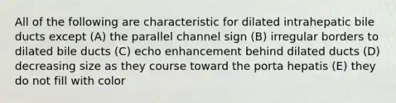 All of the following are characteristic for dilated intrahepatic bile ducts except (A) the parallel channel sign (B) irregular borders to dilated bile ducts (C) echo enhancement behind dilated ducts (D) decreasing size as they course toward the porta hepatis (E) they do not fill with color
