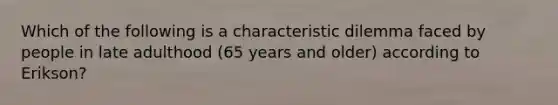 Which of the following is a characteristic dilemma faced by people in late adulthood (65 years and older) according to Erikson?