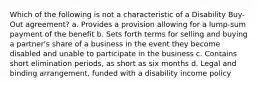 Which of the following is not a characteristic of a Disability Buy-Out agreement? a. Provides a provision allowing for a lump-sum payment of the benefit b. Sets forth terms for selling and buying a partner's share of a business in the event they become disabled and unable to participate in the business c. Contains short elimination periods, as short as six months d. Legal and binding arrangement, funded with a disability income policy