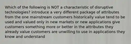 Which of the following is NOT a characteristic of disruptive technologies? introduce a very different package of attributes from the one mainstream customers historically value tend to be used and valued only in new markets or new applications give customers something more or better in the attributes they already value customers are unwilling to use in applications they know and understand