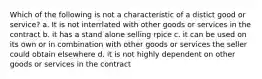 Which of the following is not a characteristic of a distict good or service? a. It is not interrlated with other goods or services in the contract b. it has a stand alone selling rpice c. it can be used on its own or in combination with other goods or services the seller could obtain elsewhere d. it is not highly dependent on other goods or services in the contract