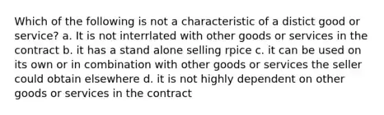 Which of the following is not a characteristic of a distict good or service? a. It is not interrlated with other goods or services in the contract b. it has a stand alone selling rpice c. it can be used on its own or in combination with other goods or services the seller could obtain elsewhere d. it is not highly dependent on other goods or services in the contract