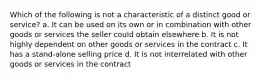 Which of the following is not a characteristic of a distinct good or service? a. It can be used on its own or in combination with other goods or services the seller could obtain elsewhere b. It is not highly dependent on other goods or services in the contract c. It has a stand-alone selling price d. It is not interrelated with other goods or services in the contract