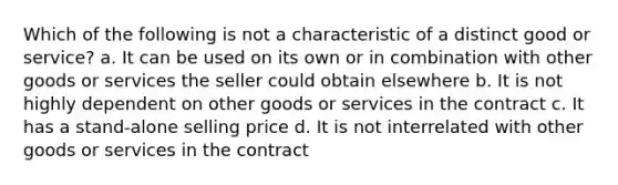 Which of the following is not a characteristic of a distinct good or service? a. It can be used on its own or in combination with other goods or services the seller could obtain elsewhere b. It is not highly dependent on other goods or services in the contract c. It has a stand-alone selling price d. It is not interrelated with other goods or services in the contract