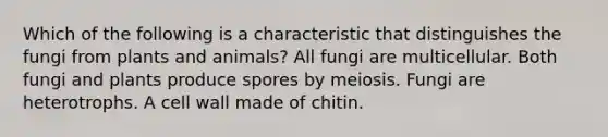 Which of the following is a characteristic that distinguishes the fungi from plants and animals? All fungi are multicellular. Both fungi and plants produce spores by meiosis. Fungi are heterotrophs. A cell wall made of chitin.