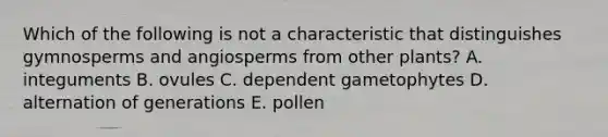 Which of the following is not a characteristic that distinguishes gymnosperms and angiosperms from other plants? A. integuments B. ovules C. dependent gametophytes D. alternation of generations E. pollen