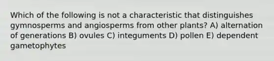 Which of the following is not a characteristic that distinguishes gymnosperms and angiosperms from other plants? A) alternation of generations B) ovules C) integuments D) pollen E) dependent gametophytes