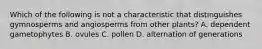 Which of the following is not a characteristic that distinguishes gymnosperms and angiosperms from other plants? A. dependent gametophytes B. ovules C. pollen D. alternation of generations