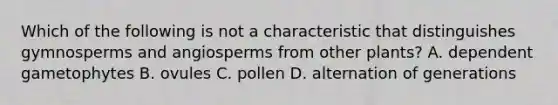 Which of the following is not a characteristic that distinguishes gymnosperms and angiosperms from other plants? A. dependent gametophytes B. ovules C. pollen D. alternation of generations