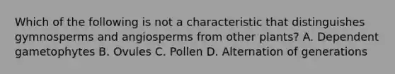 Which of the following is not a characteristic that distinguishes gymnosperms and angiosperms from other plants? A. Dependent gametophytes B. Ovules C. Pollen D. Alternation of generations