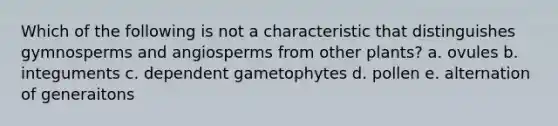 Which of the following is not a characteristic that distinguishes gymnosperms and angiosperms from other plants? a. ovules b. integuments c. dependent gametophytes d. pollen e. alternation of generaitons