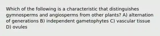 Which of the following is a characteristic that distinguishes gymnosperms and angiosperms from other plants? A) alternation of generations B) independent gametophytes C) vascular tissue D) ovules