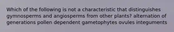 Which of the following is not a characteristic that distinguishes gymnosperms and angiosperms from other plants? alternation of generations pollen dependent gametophytes ovules integuments