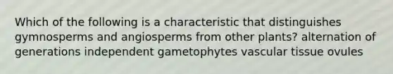 Which of the following is a characteristic that distinguishes gymnosperms and angiosperms from other plants? alternation of generations independent gametophytes vascular tissue ovules