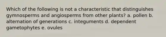 Which of the following is not a characteristic that distinguishes gymnosperms and angiosperms from other plants? a. pollen b. alternation of generations c. integuments d. dependent gametophytes e. ovules