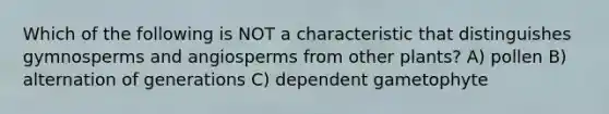 Which of the following is NOT a characteristic that distinguishes gymnosperms and angiosperms from other plants? A) pollen B) alternation of generations C) dependent gametophyte