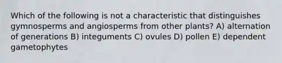 Which of the following is not a characteristic that distinguishes gymnosperms and angiosperms from other plants? A) alternation of generations B) integuments C) ovules D) pollen E) dependent gametophytes